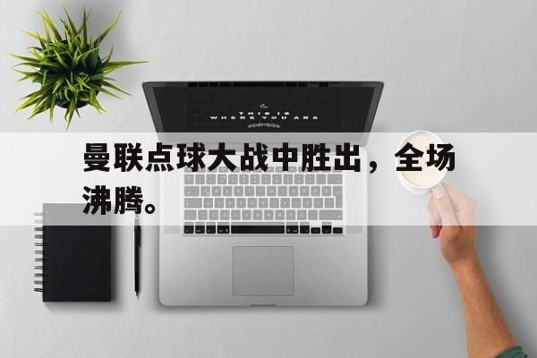 GOGO体育app官方下载-曼联点球大战中胜出，全场沸腾。