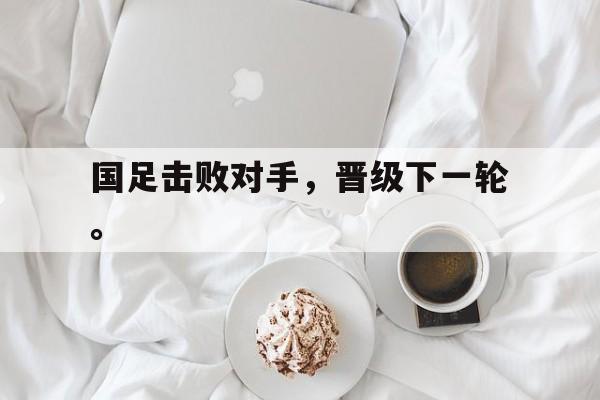 GOGO体育官方入口-国足击败对手，晋级下一轮。