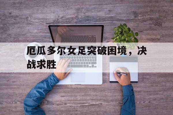 GOGO体育-厄瓜多尔女足突破困境，决战求胜